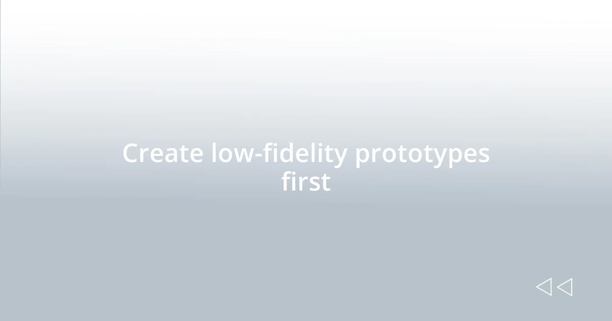 Create low-fidelity prototypes first